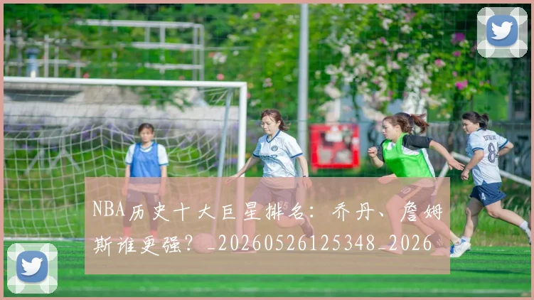 NBA历史十大巨星排名：乔丹、詹姆斯谁更强？_20260526125348_20260606165618