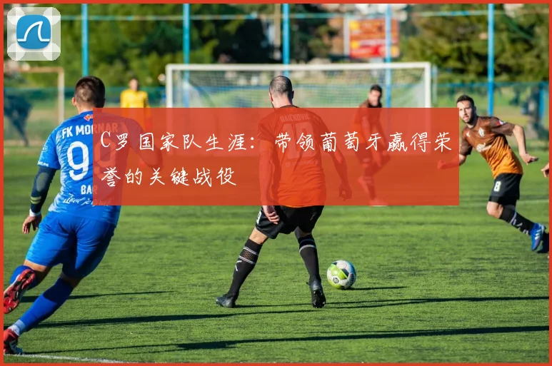 C罗国家队生涯:带领葡萄牙赢得荣誉的关键战役