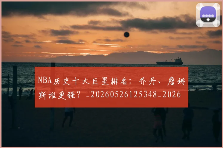 NBA历史十大巨星排名：乔丹、詹姆斯谁更强？_20260526125348_20260606165618