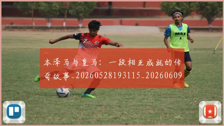 本泽马与皇马:一段相互成就的传奇故事_20260528193115_20260609205339