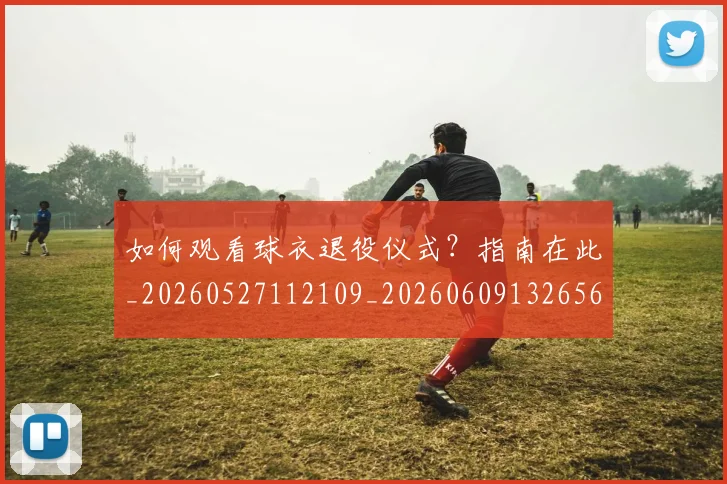 如何观看球衣退役仪式？指南在此_20260527112109_20260609132656