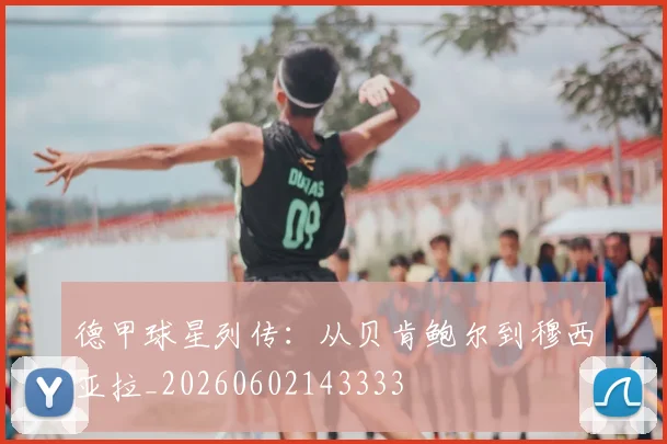 德甲球星列传:从贝肯鲍尔到穆西亚拉_20260602143333
