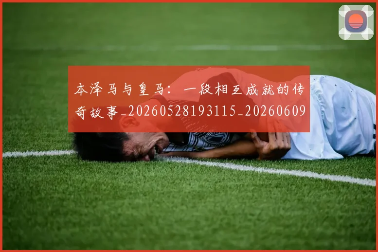 本泽马与皇马：一段相互成就的传奇故事_20260528193115_20260609205339