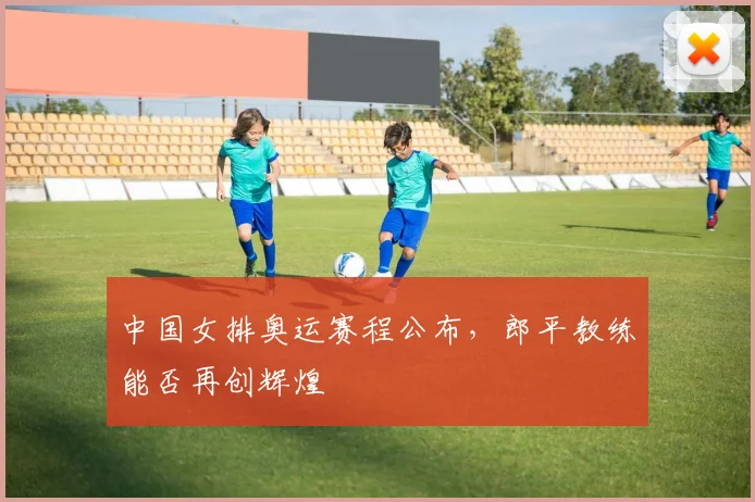 中国女排奥运赛程公布，郎平教练能否再创辉煌