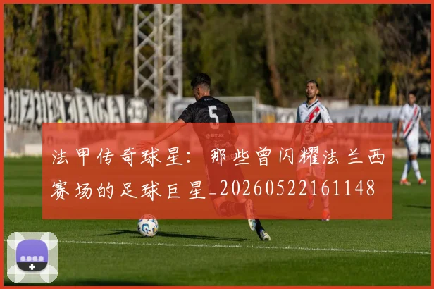法甲传奇球星:那些曾闪耀法兰西赛场的足球巨星_20260522161148
